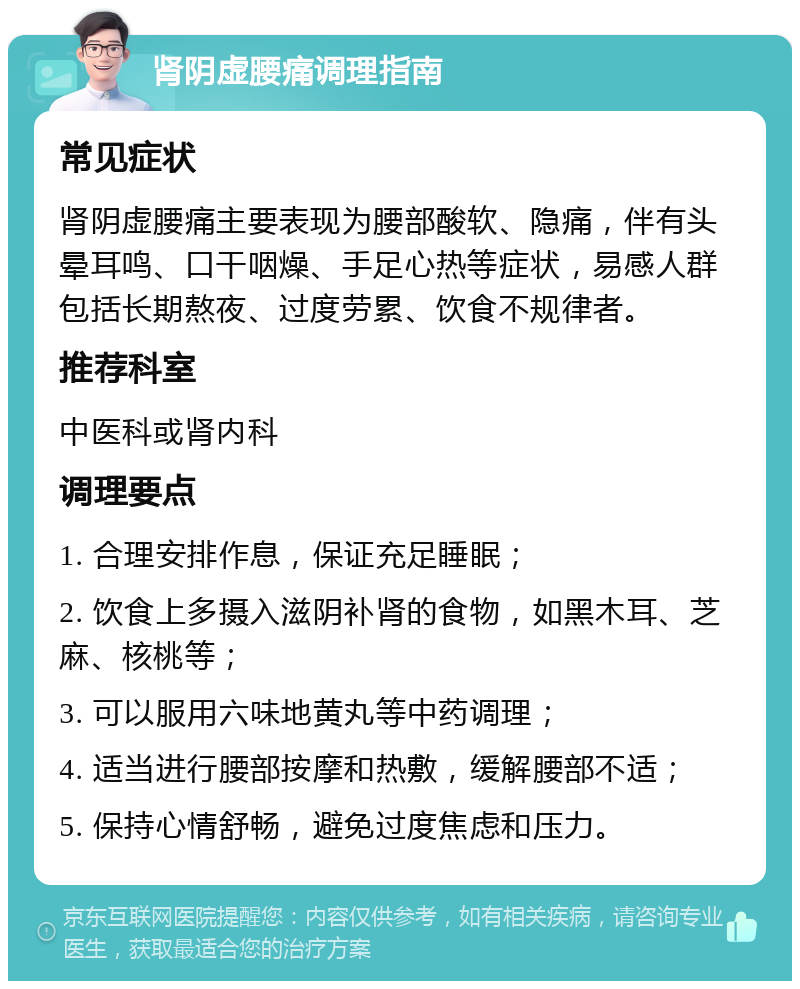 肾阴虚腰痛调理指南 常见症状 肾阴虚腰痛主要表现为腰部酸软、隐痛，伴有头晕耳鸣、口干咽燥、手足心热等症状，易感人群包括长期熬夜、过度劳累、饮食不规律者。 推荐科室 中医科或肾内科 调理要点 1. 合理安排作息，保证充足睡眠； 2. 饮食上多摄入滋阴补肾的食物，如黑木耳、芝麻、核桃等； 3. 可以服用六味地黄丸等中药调理； 4. 适当进行腰部按摩和热敷，缓解腰部不适； 5. 保持心情舒畅，避免过度焦虑和压力。