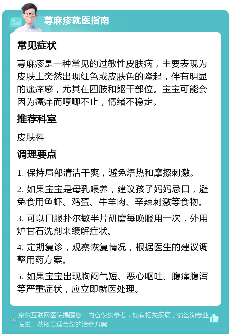 荨麻疹就医指南 常见症状 荨麻疹是一种常见的过敏性皮肤病，主要表现为皮肤上突然出现红色或皮肤色的隆起，伴有明显的瘙痒感，尤其在四肢和躯干部位。宝宝可能会因为瘙痒而哼唧不止，情绪不稳定。 推荐科室 皮肤科 调理要点 1. 保持局部清洁干爽，避免焐热和摩擦刺激。 2. 如果宝宝是母乳喂养，建议孩子妈妈忌口，避免食用鱼虾、鸡蛋、牛羊肉、辛辣刺激等食物。 3. 可以口服扑尔敏半片研磨每晚服用一次，外用炉甘石洗剂来缓解症状。 4. 定期复诊，观察恢复情况，根据医生的建议调整用药方案。 5. 如果宝宝出现胸闷气短、恶心呕吐、腹痛腹泻等严重症状，应立即就医处理。