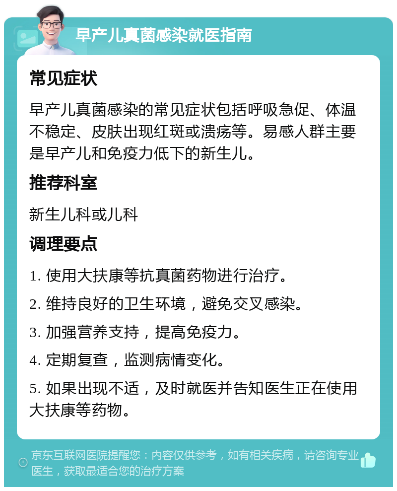 早产儿真菌感染就医指南 常见症状 早产儿真菌感染的常见症状包括呼吸急促、体温不稳定、皮肤出现红斑或溃疡等。易感人群主要是早产儿和免疫力低下的新生儿。 推荐科室 新生儿科或儿科 调理要点 1. 使用大扶康等抗真菌药物进行治疗。 2. 维持良好的卫生环境，避免交叉感染。 3. 加强营养支持，提高免疫力。 4. 定期复查，监测病情变化。 5. 如果出现不适，及时就医并告知医生正在使用大扶康等药物。