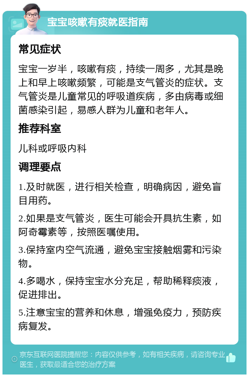 宝宝咳嗽有痰就医指南 常见症状 宝宝一岁半，咳嗽有痰，持续一周多，尤其是晚上和早上咳嗽频繁，可能是支气管炎的症状。支气管炎是儿童常见的呼吸道疾病，多由病毒或细菌感染引起，易感人群为儿童和老年人。 推荐科室 儿科或呼吸内科 调理要点 1.及时就医，进行相关检查，明确病因，避免盲目用药。 2.如果是支气管炎，医生可能会开具抗生素，如阿奇霉素等，按照医嘱使用。 3.保持室内空气流通，避免宝宝接触烟雾和污染物。 4.多喝水，保持宝宝水分充足，帮助稀释痰液，促进排出。 5.注意宝宝的营养和休息，增强免疫力，预防疾病复发。