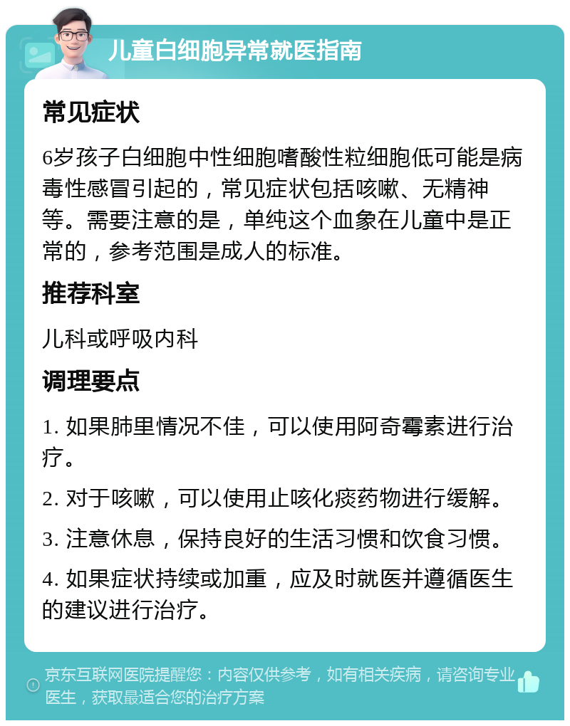 儿童白细胞异常就医指南 常见症状 6岁孩子白细胞中性细胞嗜酸性粒细胞低可能是病毒性感冒引起的，常见症状包括咳嗽、无精神等。需要注意的是，单纯这个血象在儿童中是正常的，参考范围是成人的标准。 推荐科室 儿科或呼吸内科 调理要点 1. 如果肺里情况不佳，可以使用阿奇霉素进行治疗。 2. 对于咳嗽，可以使用止咳化痰药物进行缓解。 3. 注意休息，保持良好的生活习惯和饮食习惯。 4. 如果症状持续或加重，应及时就医并遵循医生的建议进行治疗。