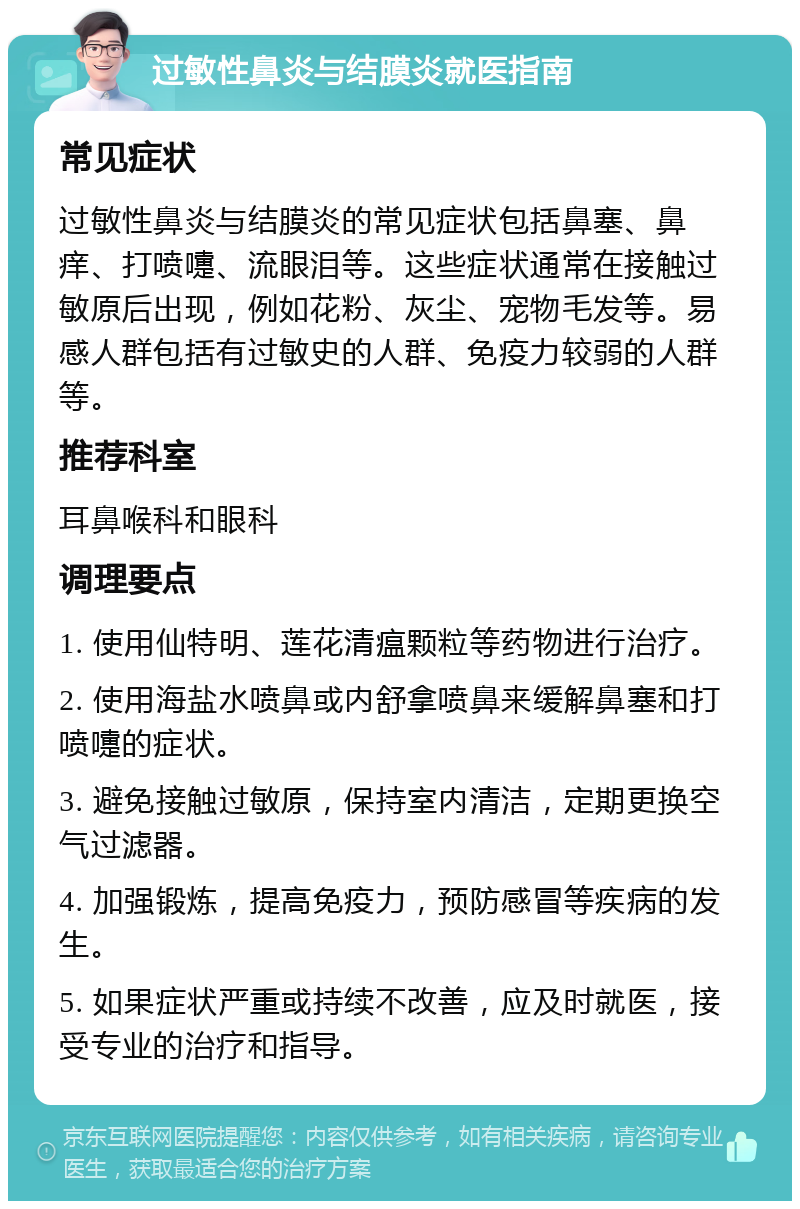 过敏性鼻炎与结膜炎就医指南 常见症状 过敏性鼻炎与结膜炎的常见症状包括鼻塞、鼻痒、打喷嚏、流眼泪等。这些症状通常在接触过敏原后出现，例如花粉、灰尘、宠物毛发等。易感人群包括有过敏史的人群、免疫力较弱的人群等。 推荐科室 耳鼻喉科和眼科 调理要点 1. 使用仙特明、莲花清瘟颗粒等药物进行治疗。 2. 使用海盐水喷鼻或内舒拿喷鼻来缓解鼻塞和打喷嚏的症状。 3. 避免接触过敏原，保持室内清洁，定期更换空气过滤器。 4. 加强锻炼，提高免疫力，预防感冒等疾病的发生。 5. 如果症状严重或持续不改善，应及时就医，接受专业的治疗和指导。