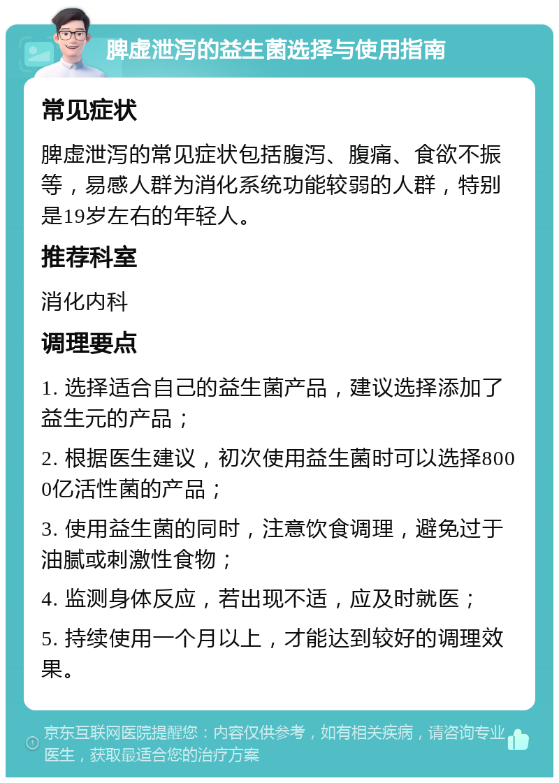 脾虚泄泻的益生菌选择与使用指南 常见症状 脾虚泄泻的常见症状包括腹泻、腹痛、食欲不振等，易感人群为消化系统功能较弱的人群，特别是19岁左右的年轻人。 推荐科室 消化内科 调理要点 1. 选择适合自己的益生菌产品，建议选择添加了益生元的产品； 2. 根据医生建议，初次使用益生菌时可以选择8000亿活性菌的产品； 3. 使用益生菌的同时，注意饮食调理，避免过于油腻或刺激性食物； 4. 监测身体反应，若出现不适，应及时就医； 5. 持续使用一个月以上，才能达到较好的调理效果。