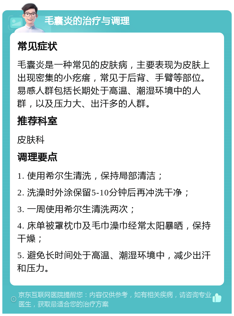 毛囊炎的治疗与调理 常见症状 毛囊炎是一种常见的皮肤病，主要表现为皮肤上出现密集的小疙瘩，常见于后背、手臂等部位。易感人群包括长期处于高温、潮湿环境中的人群，以及压力大、出汗多的人群。 推荐科室 皮肤科 调理要点 1. 使用希尔生清洗，保持局部清洁； 2. 洗澡时外涂保留5-10分钟后再冲洗干净； 3. 一周使用希尔生清洗两次； 4. 床单被罩枕巾及毛巾澡巾经常太阳暴晒，保持干燥； 5. 避免长时间处于高温、潮湿环境中，减少出汗和压力。