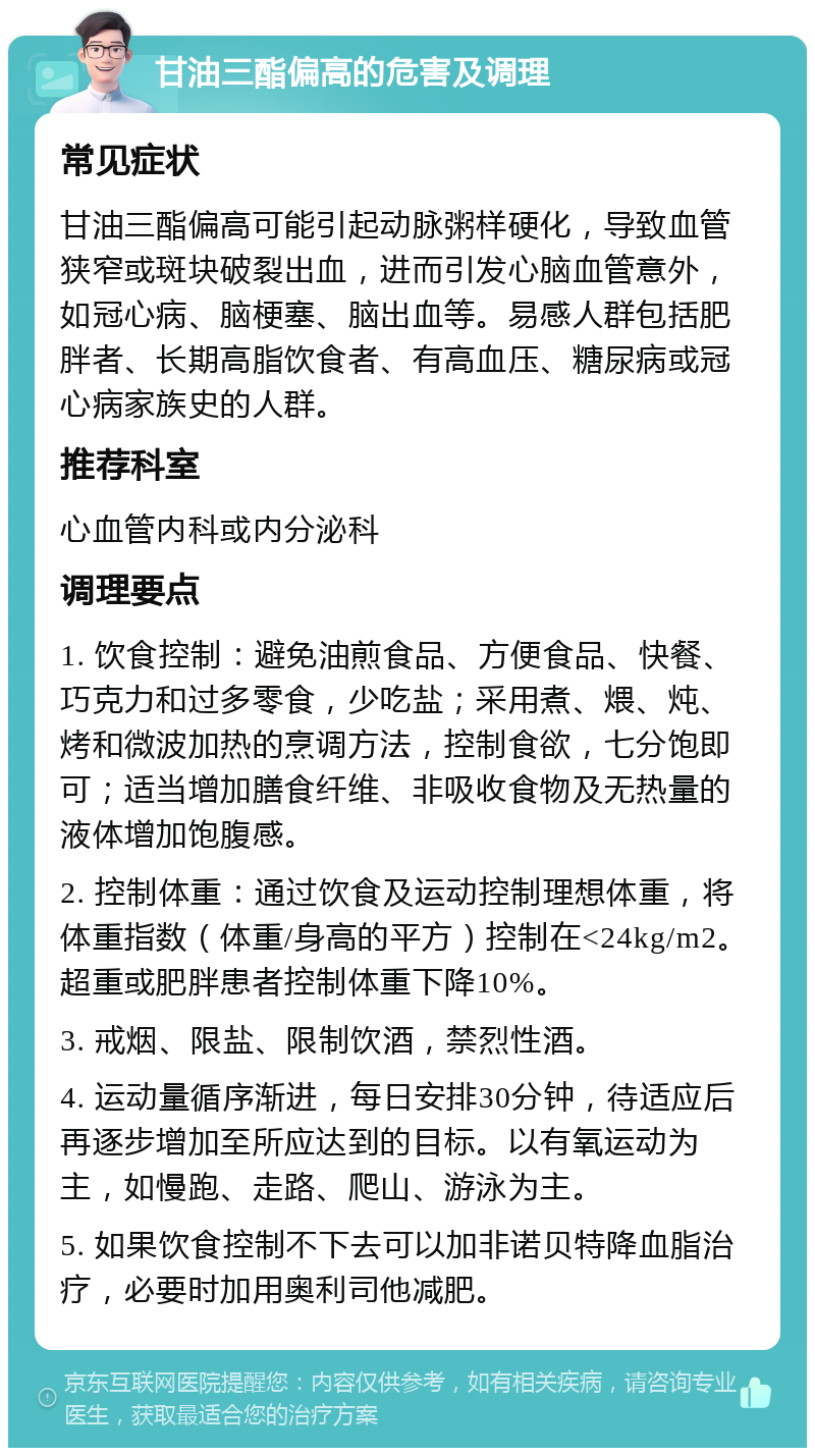 甘油三酯偏高的危害及调理 常见症状 甘油三酯偏高可能引起动脉粥样硬化，导致血管狭窄或斑块破裂出血，进而引发心脑血管意外，如冠心病、脑梗塞、脑出血等。易感人群包括肥胖者、长期高脂饮食者、有高血压、糖尿病或冠心病家族史的人群。 推荐科室 心血管内科或内分泌科 调理要点 1. 饮食控制：避免油煎食品、方便食品、快餐、巧克力和过多零食，少吃盐；采用煮、煨、炖、烤和微波加热的烹调方法，控制食欲，七分饱即可；适当增加膳食纤维、非吸收食物及无热量的液体增加饱腹感。 2. 控制体重：通过饮食及运动控制理想体重，将体重指数（体重/身高的平方）控制在<24kg/m2。超重或肥胖患者控制体重下降10%。 3. 戒烟、限盐、限制饮酒，禁烈性酒。 4. 运动量循序渐进，每日安排30分钟，待适应后再逐步增加至所应达到的目标。以有氧运动为主，如慢跑、走路、爬山、游泳为主。 5. 如果饮食控制不下去可以加非诺贝特降血脂治疗，必要时加用奥利司他减肥。