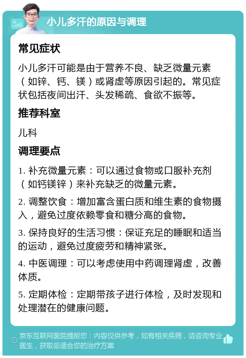 小儿多汗的原因与调理 常见症状 小儿多汗可能是由于营养不良、缺乏微量元素（如锌、钙、镁）或肾虚等原因引起的。常见症状包括夜间出汗、头发稀疏、食欲不振等。 推荐科室 儿科 调理要点 1. 补充微量元素：可以通过食物或口服补充剂（如钙镁锌）来补充缺乏的微量元素。 2. 调整饮食：增加富含蛋白质和维生素的食物摄入，避免过度依赖零食和糖分高的食物。 3. 保持良好的生活习惯：保证充足的睡眠和适当的运动，避免过度疲劳和精神紧张。 4. 中医调理：可以考虑使用中药调理肾虚，改善体质。 5. 定期体检：定期带孩子进行体检，及时发现和处理潜在的健康问题。