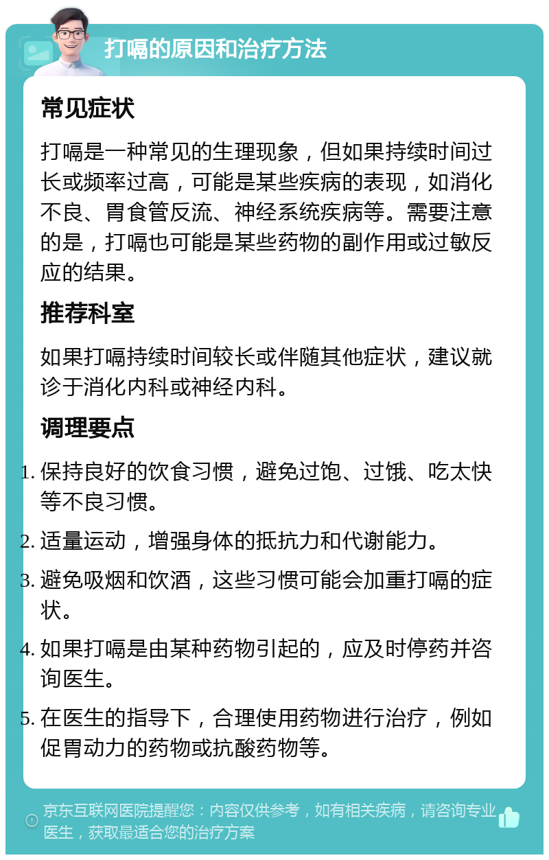 打嗝的原因和治疗方法 常见症状 打嗝是一种常见的生理现象，但如果持续时间过长或频率过高，可能是某些疾病的表现，如消化不良、胃食管反流、神经系统疾病等。需要注意的是，打嗝也可能是某些药物的副作用或过敏反应的结果。 推荐科室 如果打嗝持续时间较长或伴随其他症状，建议就诊于消化内科或神经内科。 调理要点 保持良好的饮食习惯，避免过饱、过饿、吃太快等不良习惯。 适量运动，增强身体的抵抗力和代谢能力。 避免吸烟和饮酒，这些习惯可能会加重打嗝的症状。 如果打嗝是由某种药物引起的，应及时停药并咨询医生。 在医生的指导下，合理使用药物进行治疗，例如促胃动力的药物或抗酸药物等。