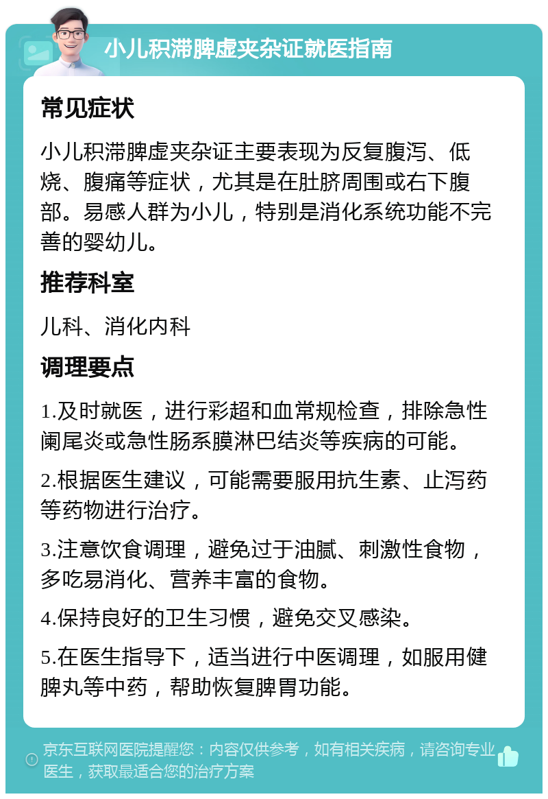 小儿积滞脾虚夹杂证就医指南 常见症状 小儿积滞脾虚夹杂证主要表现为反复腹泻、低烧、腹痛等症状，尤其是在肚脐周围或右下腹部。易感人群为小儿，特别是消化系统功能不完善的婴幼儿。 推荐科室 儿科、消化内科 调理要点 1.及时就医，进行彩超和血常规检查，排除急性阑尾炎或急性肠系膜淋巴结炎等疾病的可能。 2.根据医生建议，可能需要服用抗生素、止泻药等药物进行治疗。 3.注意饮食调理，避免过于油腻、刺激性食物，多吃易消化、营养丰富的食物。 4.保持良好的卫生习惯，避免交叉感染。 5.在医生指导下，适当进行中医调理，如服用健脾丸等中药，帮助恢复脾胃功能。