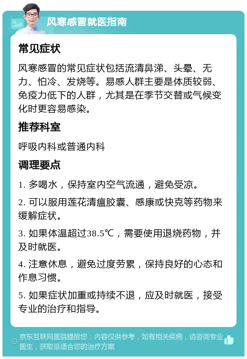 风寒感冒就医指南 常见症状 风寒感冒的常见症状包括流清鼻涕、头晕、无力、怕冷、发烧等。易感人群主要是体质较弱、免疫力低下的人群，尤其是在季节交替或气候变化时更容易感染。 推荐科室 呼吸内科或普通内科 调理要点 1. 多喝水，保持室内空气流通，避免受凉。 2. 可以服用莲花清瘟胶囊、感康或快克等药物来缓解症状。 3. 如果体温超过38.5℃，需要使用退烧药物，并及时就医。 4. 注意休息，避免过度劳累，保持良好的心态和作息习惯。 5. 如果症状加重或持续不退，应及时就医，接受专业的治疗和指导。