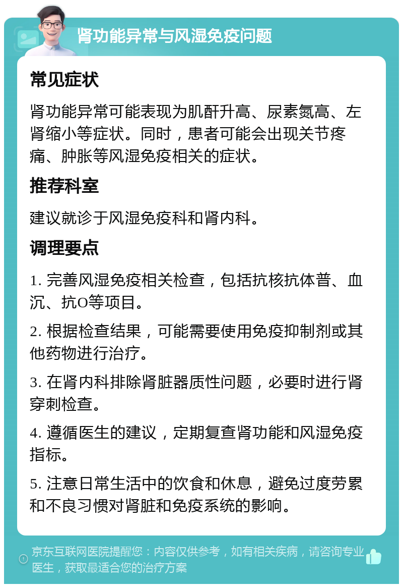 肾功能异常与风湿免疫问题 常见症状 肾功能异常可能表现为肌酐升高、尿素氮高、左肾缩小等症状。同时，患者可能会出现关节疼痛、肿胀等风湿免疫相关的症状。 推荐科室 建议就诊于风湿免疫科和肾内科。 调理要点 1. 完善风湿免疫相关检查，包括抗核抗体普、血沉、抗O等项目。 2. 根据检查结果，可能需要使用免疫抑制剂或其他药物进行治疗。 3. 在肾内科排除肾脏器质性问题，必要时进行肾穿刺检查。 4. 遵循医生的建议，定期复查肾功能和风湿免疫指标。 5. 注意日常生活中的饮食和休息，避免过度劳累和不良习惯对肾脏和免疫系统的影响。