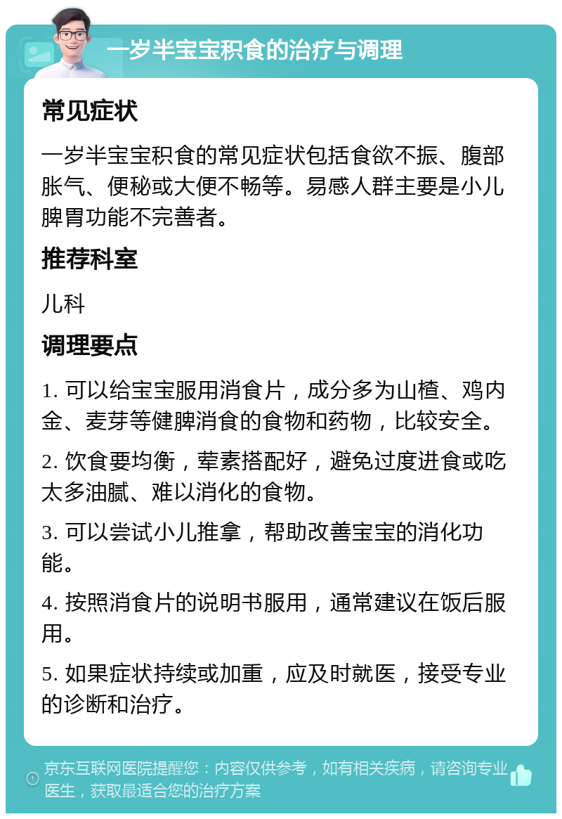 一岁半宝宝积食的治疗与调理 常见症状 一岁半宝宝积食的常见症状包括食欲不振、腹部胀气、便秘或大便不畅等。易感人群主要是小儿脾胃功能不完善者。 推荐科室 儿科 调理要点 1. 可以给宝宝服用消食片，成分多为山楂、鸡内金、麦芽等健脾消食的食物和药物，比较安全。 2. 饮食要均衡，荤素搭配好，避免过度进食或吃太多油腻、难以消化的食物。 3. 可以尝试小儿推拿，帮助改善宝宝的消化功能。 4. 按照消食片的说明书服用，通常建议在饭后服用。 5. 如果症状持续或加重，应及时就医，接受专业的诊断和治疗。