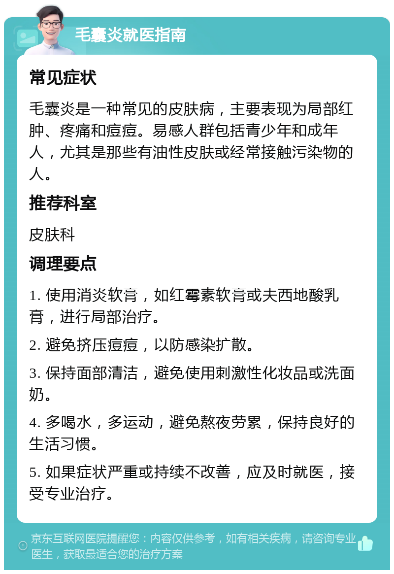 毛囊炎就医指南 常见症状 毛囊炎是一种常见的皮肤病，主要表现为局部红肿、疼痛和痘痘。易感人群包括青少年和成年人，尤其是那些有油性皮肤或经常接触污染物的人。 推荐科室 皮肤科 调理要点 1. 使用消炎软膏，如红霉素软膏或夫西地酸乳膏，进行局部治疗。 2. 避免挤压痘痘，以防感染扩散。 3. 保持面部清洁，避免使用刺激性化妆品或洗面奶。 4. 多喝水，多运动，避免熬夜劳累，保持良好的生活习惯。 5. 如果症状严重或持续不改善，应及时就医，接受专业治疗。