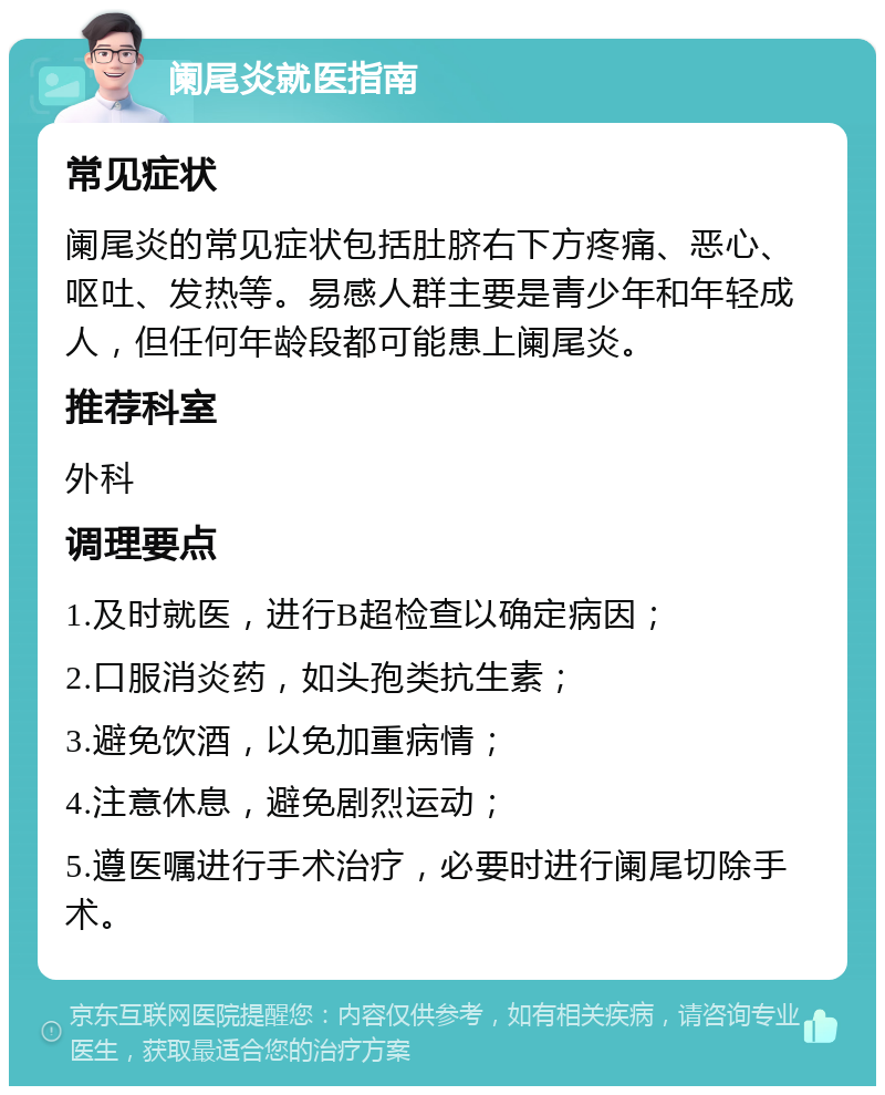 阑尾炎就医指南 常见症状 阑尾炎的常见症状包括肚脐右下方疼痛、恶心、呕吐、发热等。易感人群主要是青少年和年轻成人，但任何年龄段都可能患上阑尾炎。 推荐科室 外科 调理要点 1.及时就医，进行B超检查以确定病因； 2.口服消炎药，如头孢类抗生素； 3.避免饮酒，以免加重病情； 4.注意休息，避免剧烈运动； 5.遵医嘱进行手术治疗，必要时进行阑尾切除手术。