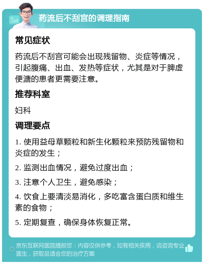 药流后不刮宫的调理指南 常见症状 药流后不刮宫可能会出现残留物、炎症等情况，引起腹痛、出血、发热等症状，尤其是对于脾虚便溏的患者更需要注意。 推荐科室 妇科 调理要点 1. 使用益母草颗粒和新生化颗粒来预防残留物和炎症的发生； 2. 监测出血情况，避免过度出血； 3. 注意个人卫生，避免感染； 4. 饮食上要清淡易消化，多吃富含蛋白质和维生素的食物； 5. 定期复查，确保身体恢复正常。