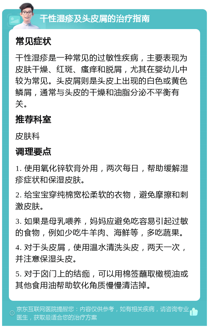 干性湿疹及头皮屑的治疗指南 常见症状 干性湿疹是一种常见的过敏性疾病，主要表现为皮肤干燥、红斑、瘙痒和脱屑，尤其在婴幼儿中较为常见。头皮屑则是头皮上出现的白色或黄色鳞屑，通常与头皮的干燥和油脂分泌不平衡有关。 推荐科室 皮肤科 调理要点 1. 使用氧化锌软膏外用，两次每日，帮助缓解湿疹症状和保湿皮肤。 2. 给宝宝穿纯棉宽松柔软的衣物，避免摩擦和刺激皮肤。 3. 如果是母乳喂养，妈妈应避免吃容易引起过敏的食物，例如少吃牛羊肉、海鲜等，多吃蔬果。 4. 对于头皮屑，使用温水清洗头皮，两天一次，并注意保湿头皮。 5. 对于囟门上的结痂，可以用棉签蘸取橄榄油或其他食用油帮助软化角质慢慢清洁掉。