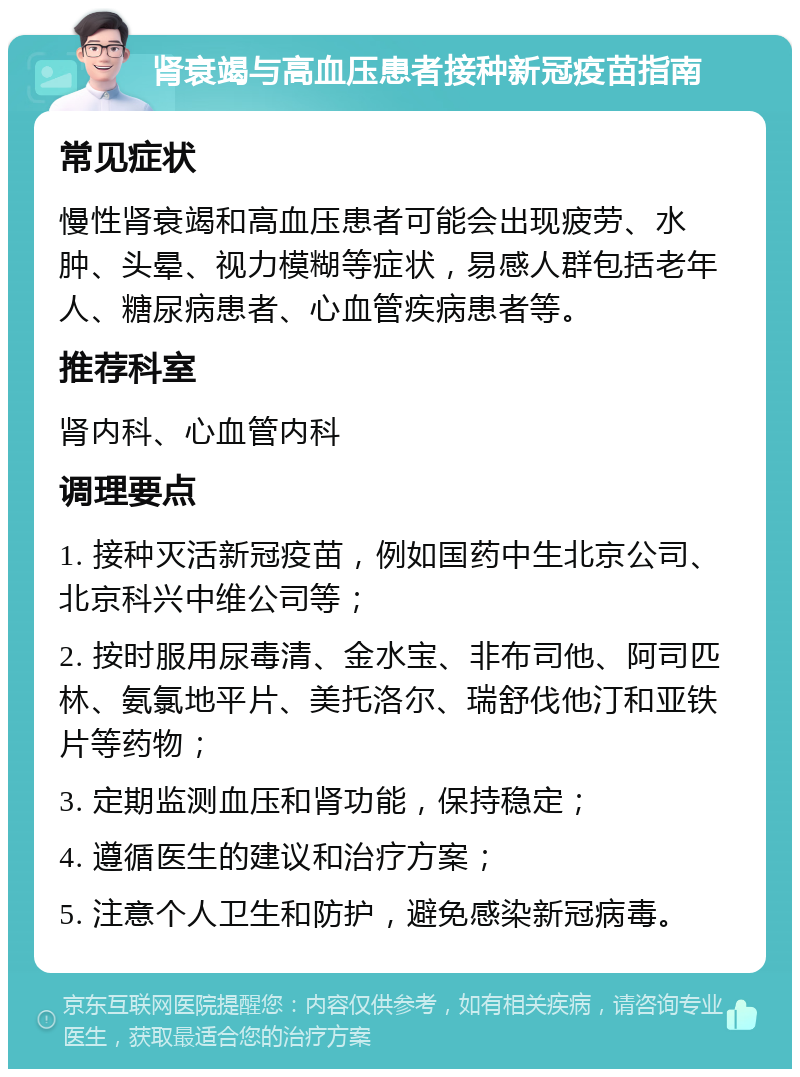 肾衰竭与高血压患者接种新冠疫苗指南 常见症状 慢性肾衰竭和高血压患者可能会出现疲劳、水肿、头晕、视力模糊等症状，易感人群包括老年人、糖尿病患者、心血管疾病患者等。 推荐科室 肾内科、心血管内科 调理要点 1. 接种灭活新冠疫苗，例如国药中生北京公司、北京科兴中维公司等； 2. 按时服用尿毒清、金水宝、非布司他、阿司匹林、氨氯地平片、美托洛尔、瑞舒伐他汀和亚铁片等药物； 3. 定期监测血压和肾功能，保持稳定； 4. 遵循医生的建议和治疗方案； 5. 注意个人卫生和防护，避免感染新冠病毒。