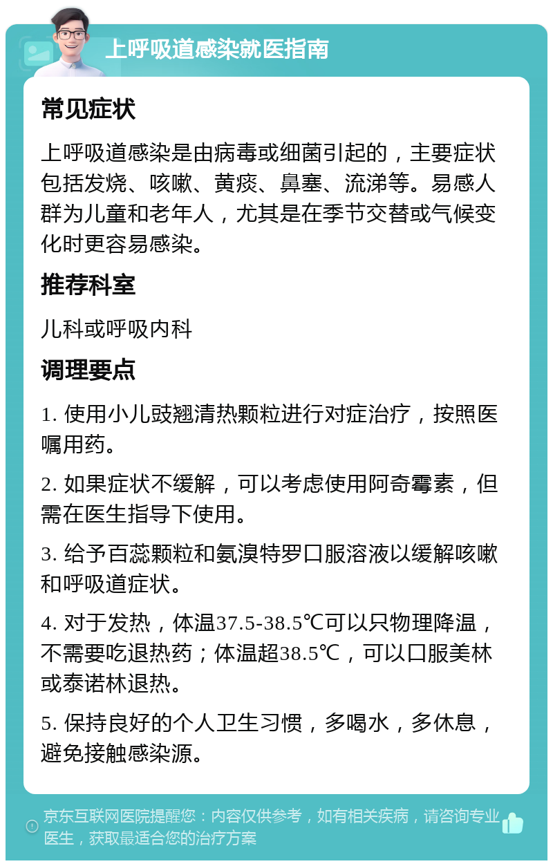 上呼吸道感染就医指南 常见症状 上呼吸道感染是由病毒或细菌引起的，主要症状包括发烧、咳嗽、黄痰、鼻塞、流涕等。易感人群为儿童和老年人，尤其是在季节交替或气候变化时更容易感染。 推荐科室 儿科或呼吸内科 调理要点 1. 使用小儿豉翘清热颗粒进行对症治疗，按照医嘱用药。 2. 如果症状不缓解，可以考虑使用阿奇霉素，但需在医生指导下使用。 3. 给予百蕊颗粒和氨溴特罗口服溶液以缓解咳嗽和呼吸道症状。 4. 对于发热，体温37.5-38.5℃可以只物理降温，不需要吃退热药；体温超38.5℃，可以口服美林或泰诺林退热。 5. 保持良好的个人卫生习惯，多喝水，多休息，避免接触感染源。