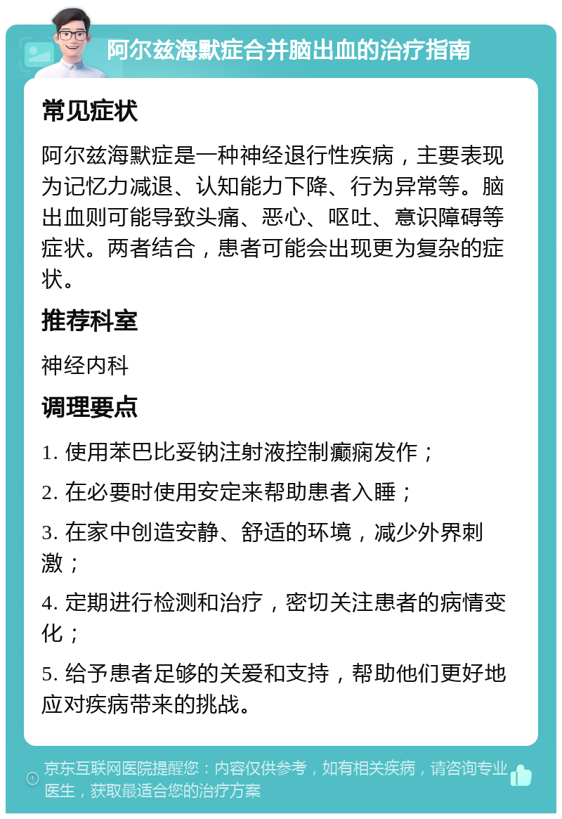 阿尔兹海默症合并脑出血的治疗指南 常见症状 阿尔兹海默症是一种神经退行性疾病，主要表现为记忆力减退、认知能力下降、行为异常等。脑出血则可能导致头痛、恶心、呕吐、意识障碍等症状。两者结合，患者可能会出现更为复杂的症状。 推荐科室 神经内科 调理要点 1. 使用苯巴比妥钠注射液控制癫痫发作； 2. 在必要时使用安定来帮助患者入睡； 3. 在家中创造安静、舒适的环境，减少外界刺激； 4. 定期进行检测和治疗，密切关注患者的病情变化； 5. 给予患者足够的关爱和支持，帮助他们更好地应对疾病带来的挑战。