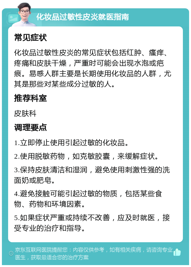 化妆品过敏性皮炎就医指南 常见症状 化妆品过敏性皮炎的常见症状包括红肿、瘙痒、疼痛和皮肤干燥，严重时可能会出现水泡或疤痕。易感人群主要是长期使用化妆品的人群，尤其是那些对某些成分过敏的人。 推荐科室 皮肤科 调理要点 1.立即停止使用引起过敏的化妆品。 2.使用脱敏药物，如克敏胶囊，来缓解症状。 3.保持皮肤清洁和湿润，避免使用刺激性强的洗面奶或肥皂。 4.避免接触可能引起过敏的物质，包括某些食物、药物和环境因素。 5.如果症状严重或持续不改善，应及时就医，接受专业的治疗和指导。