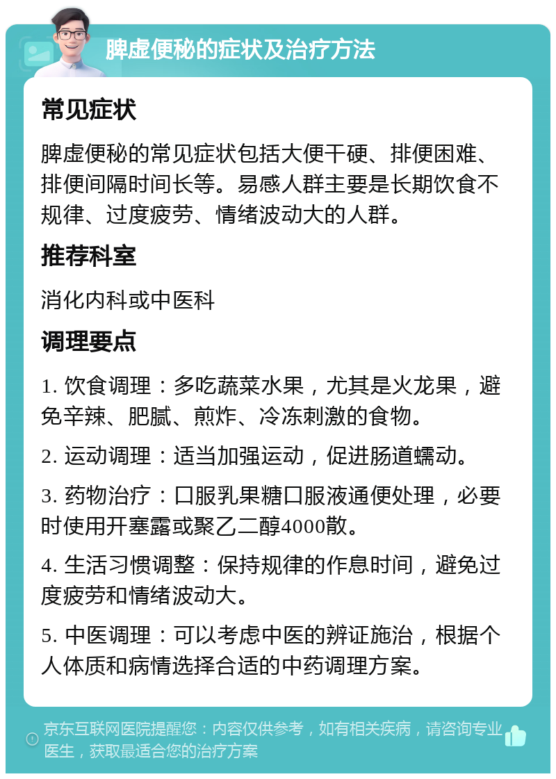 脾虚便秘的症状及治疗方法 常见症状 脾虚便秘的常见症状包括大便干硬、排便困难、排便间隔时间长等。易感人群主要是长期饮食不规律、过度疲劳、情绪波动大的人群。 推荐科室 消化内科或中医科 调理要点 1. 饮食调理：多吃蔬菜水果，尤其是火龙果，避免辛辣、肥腻、煎炸、冷冻刺激的食物。 2. 运动调理：适当加强运动，促进肠道蠕动。 3. 药物治疗：口服乳果糖口服液通便处理，必要时使用开塞露或聚乙二醇4000散。 4. 生活习惯调整：保持规律的作息时间，避免过度疲劳和情绪波动大。 5. 中医调理：可以考虑中医的辨证施治，根据个人体质和病情选择合适的中药调理方案。