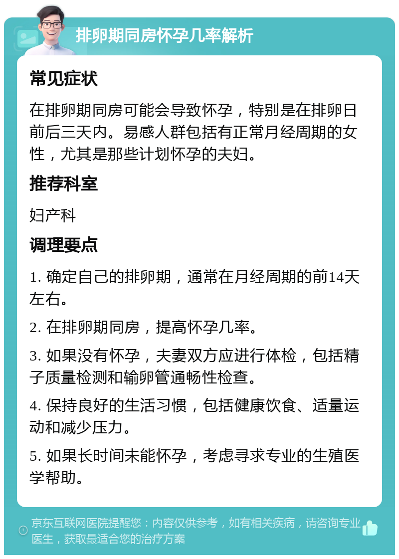 排卵期同房怀孕几率解析 常见症状 在排卵期同房可能会导致怀孕，特别是在排卵日前后三天内。易感人群包括有正常月经周期的女性，尤其是那些计划怀孕的夫妇。 推荐科室 妇产科 调理要点 1. 确定自己的排卵期，通常在月经周期的前14天左右。 2. 在排卵期同房，提高怀孕几率。 3. 如果没有怀孕，夫妻双方应进行体检，包括精子质量检测和输卵管通畅性检查。 4. 保持良好的生活习惯，包括健康饮食、适量运动和减少压力。 5. 如果长时间未能怀孕，考虑寻求专业的生殖医学帮助。