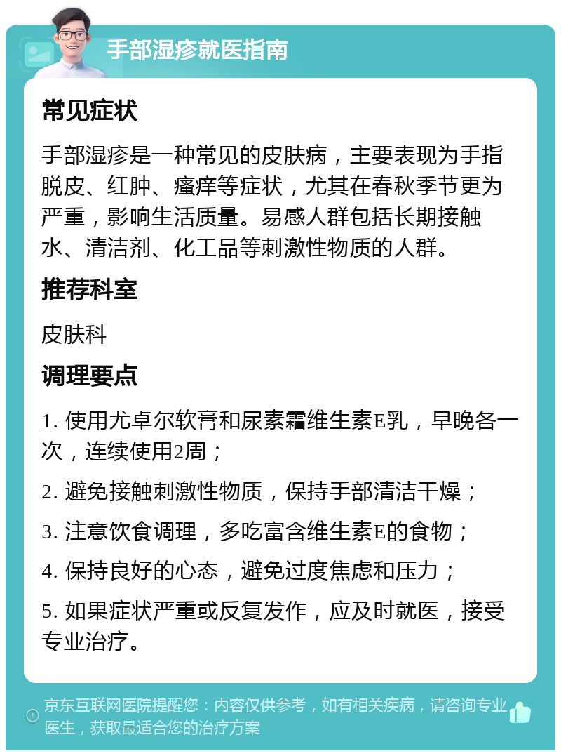 手部湿疹就医指南 常见症状 手部湿疹是一种常见的皮肤病，主要表现为手指脱皮、红肿、瘙痒等症状，尤其在春秋季节更为严重，影响生活质量。易感人群包括长期接触水、清洁剂、化工品等刺激性物质的人群。 推荐科室 皮肤科 调理要点 1. 使用尤卓尔软膏和尿素霜维生素E乳，早晚各一次，连续使用2周； 2. 避免接触刺激性物质，保持手部清洁干燥； 3. 注意饮食调理，多吃富含维生素E的食物； 4. 保持良好的心态，避免过度焦虑和压力； 5. 如果症状严重或反复发作，应及时就医，接受专业治疗。