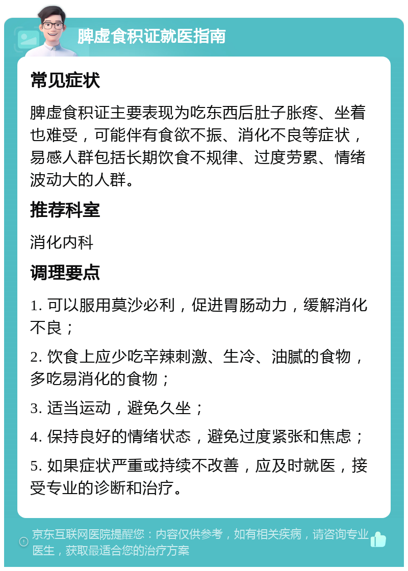 脾虚食积证就医指南 常见症状 脾虚食积证主要表现为吃东西后肚子胀疼、坐着也难受，可能伴有食欲不振、消化不良等症状，易感人群包括长期饮食不规律、过度劳累、情绪波动大的人群。 推荐科室 消化内科 调理要点 1. 可以服用莫沙必利，促进胃肠动力，缓解消化不良； 2. 饮食上应少吃辛辣刺激、生冷、油腻的食物，多吃易消化的食物； 3. 适当运动，避免久坐； 4. 保持良好的情绪状态，避免过度紧张和焦虑； 5. 如果症状严重或持续不改善，应及时就医，接受专业的诊断和治疗。