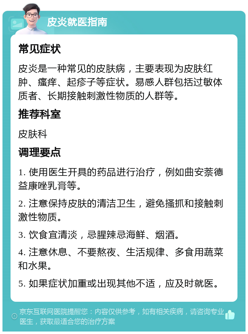 皮炎就医指南 常见症状 皮炎是一种常见的皮肤病，主要表现为皮肤红肿、瘙痒、起疹子等症状。易感人群包括过敏体质者、长期接触刺激性物质的人群等。 推荐科室 皮肤科 调理要点 1. 使用医生开具的药品进行治疗，例如曲安萘德益康唑乳膏等。 2. 注意保持皮肤的清洁卫生，避免搔抓和接触刺激性物质。 3. 饮食宜清淡，忌腥辣忌海鲜、烟酒。 4. 注意休息、不要熬夜、生活规律、多食用蔬菜和水果。 5. 如果症状加重或出现其他不适，应及时就医。