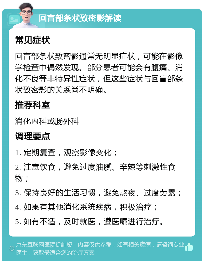 回盲部条状致密影解读 常见症状 回盲部条状致密影通常无明显症状，可能在影像学检查中偶然发现。部分患者可能会有腹痛、消化不良等非特异性症状，但这些症状与回盲部条状致密影的关系尚不明确。 推荐科室 消化内科或肠外科 调理要点 1. 定期复查，观察影像变化； 2. 注意饮食，避免过度油腻、辛辣等刺激性食物； 3. 保持良好的生活习惯，避免熬夜、过度劳累； 4. 如果有其他消化系统疾病，积极治疗； 5. 如有不适，及时就医，遵医嘱进行治疗。