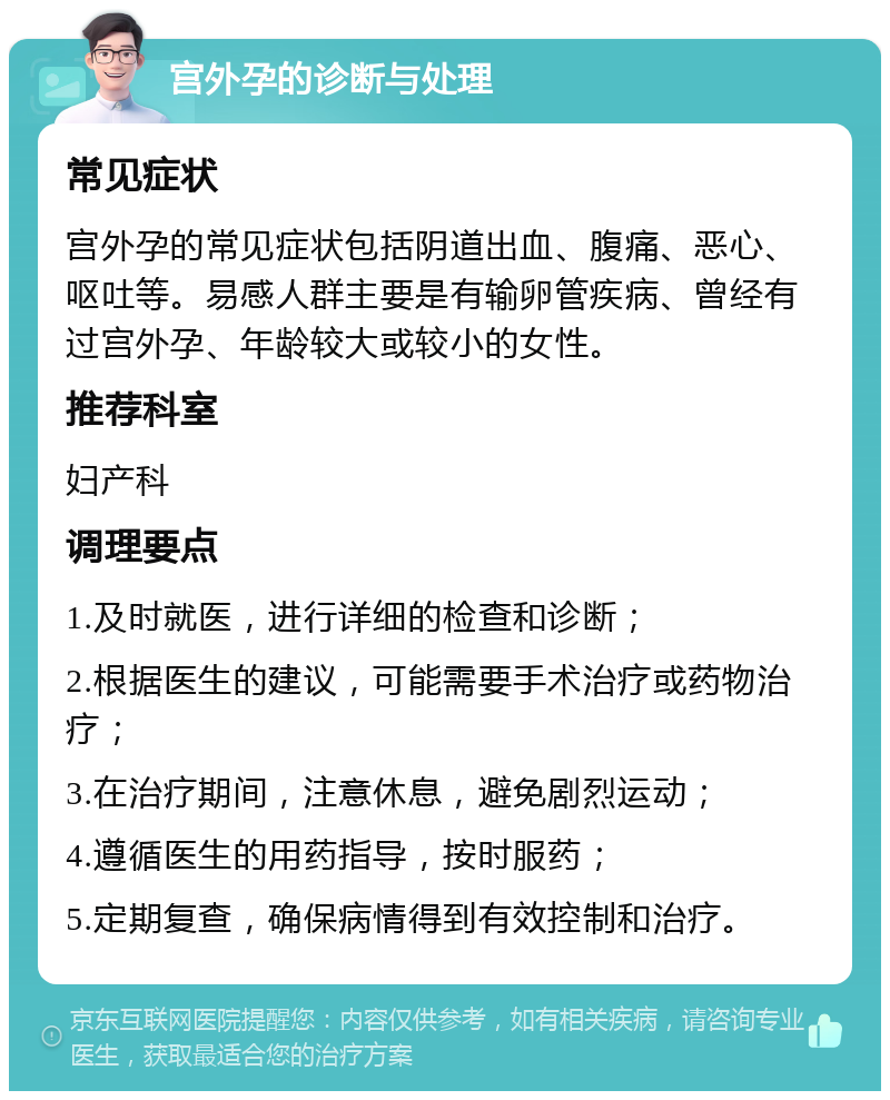 宫外孕的诊断与处理 常见症状 宫外孕的常见症状包括阴道出血、腹痛、恶心、呕吐等。易感人群主要是有输卵管疾病、曾经有过宫外孕、年龄较大或较小的女性。 推荐科室 妇产科 调理要点 1.及时就医，进行详细的检查和诊断； 2.根据医生的建议，可能需要手术治疗或药物治疗； 3.在治疗期间，注意休息，避免剧烈运动； 4.遵循医生的用药指导，按时服药； 5.定期复查，确保病情得到有效控制和治疗。