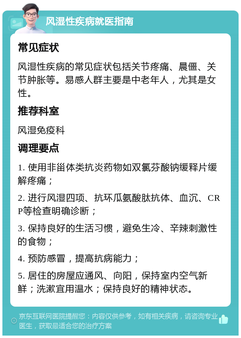 风湿性疾病就医指南 常见症状 风湿性疾病的常见症状包括关节疼痛、晨僵、关节肿胀等。易感人群主要是中老年人，尤其是女性。 推荐科室 风湿免疫科 调理要点 1. 使用非甾体类抗炎药物如双氯芬酸钠缓释片缓解疼痛； 2. 进行风湿四项、抗环瓜氨酸肽抗体、血沉、CRP等检查明确诊断； 3. 保持良好的生活习惯，避免生冷、辛辣刺激性的食物； 4. 预防感冒，提高抗病能力； 5. 居住的房屋应通风、向阳，保持室内空气新鲜；洗漱宜用温水；保持良好的精神状态。