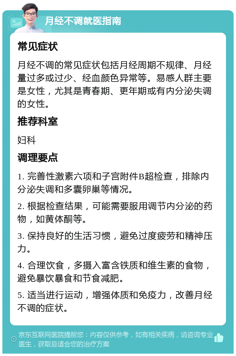 月经不调就医指南 常见症状 月经不调的常见症状包括月经周期不规律、月经量过多或过少、经血颜色异常等。易感人群主要是女性，尤其是青春期、更年期或有内分泌失调的女性。 推荐科室 妇科 调理要点 1. 完善性激素六项和子宫附件B超检查，排除内分泌失调和多囊卵巢等情况。 2. 根据检查结果，可能需要服用调节内分泌的药物，如黄体酮等。 3. 保持良好的生活习惯，避免过度疲劳和精神压力。 4. 合理饮食，多摄入富含铁质和维生素的食物，避免暴饮暴食和节食减肥。 5. 适当进行运动，增强体质和免疫力，改善月经不调的症状。