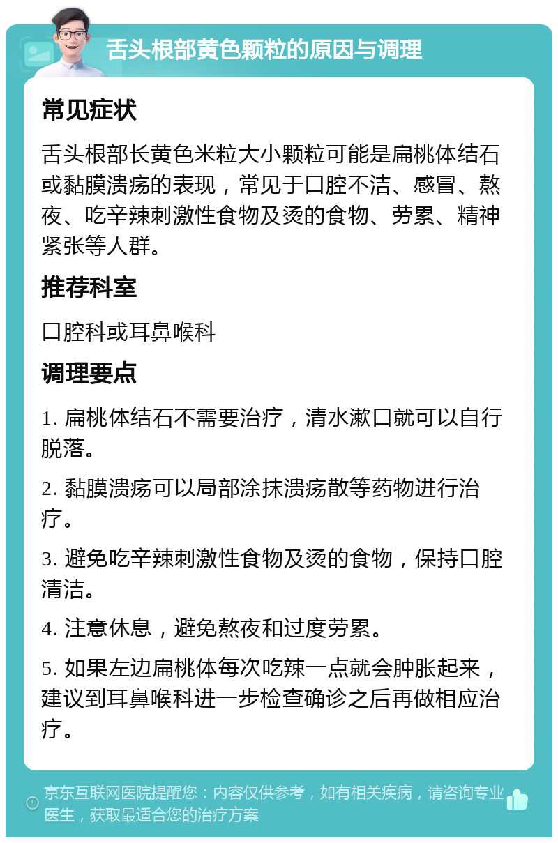 舌头根部黄色颗粒的原因与调理 常见症状 舌头根部长黄色米粒大小颗粒可能是扁桃体结石或黏膜溃疡的表现，常见于口腔不洁、感冒、熬夜、吃辛辣刺激性食物及烫的食物、劳累、精神紧张等人群。 推荐科室 口腔科或耳鼻喉科 调理要点 1. 扁桃体结石不需要治疗，清水漱口就可以自行脱落。 2. 黏膜溃疡可以局部涂抹溃疡散等药物进行治疗。 3. 避免吃辛辣刺激性食物及烫的食物，保持口腔清洁。 4. 注意休息，避免熬夜和过度劳累。 5. 如果左边扁桃体每次吃辣一点就会肿胀起来，建议到耳鼻喉科进一步检查确诊之后再做相应治疗。