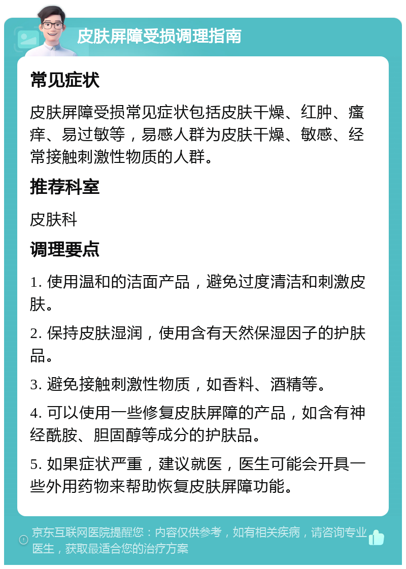 皮肤屏障受损调理指南 常见症状 皮肤屏障受损常见症状包括皮肤干燥、红肿、瘙痒、易过敏等，易感人群为皮肤干燥、敏感、经常接触刺激性物质的人群。 推荐科室 皮肤科 调理要点 1. 使用温和的洁面产品，避免过度清洁和刺激皮肤。 2. 保持皮肤湿润，使用含有天然保湿因子的护肤品。 3. 避免接触刺激性物质，如香料、酒精等。 4. 可以使用一些修复皮肤屏障的产品，如含有神经酰胺、胆固醇等成分的护肤品。 5. 如果症状严重，建议就医，医生可能会开具一些外用药物来帮助恢复皮肤屏障功能。