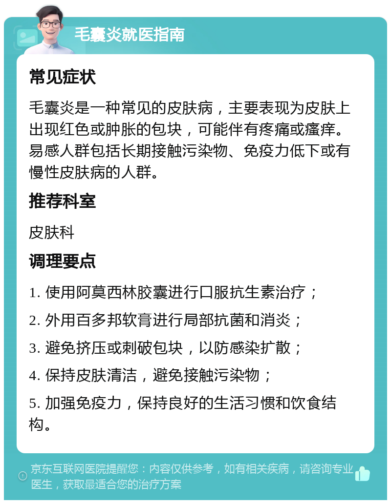 毛囊炎就医指南 常见症状 毛囊炎是一种常见的皮肤病，主要表现为皮肤上出现红色或肿胀的包块，可能伴有疼痛或瘙痒。易感人群包括长期接触污染物、免疫力低下或有慢性皮肤病的人群。 推荐科室 皮肤科 调理要点 1. 使用阿莫西林胶囊进行口服抗生素治疗； 2. 外用百多邦软膏进行局部抗菌和消炎； 3. 避免挤压或刺破包块，以防感染扩散； 4. 保持皮肤清洁，避免接触污染物； 5. 加强免疫力，保持良好的生活习惯和饮食结构。