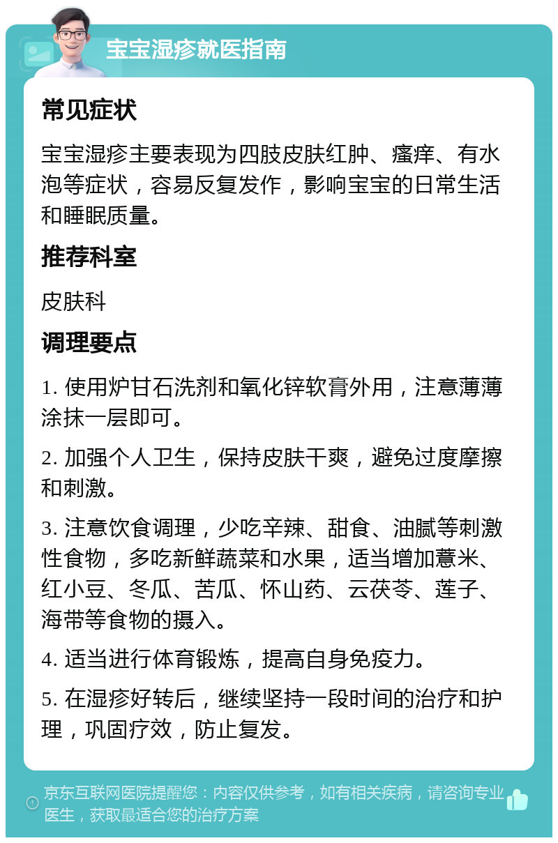 宝宝湿疹就医指南 常见症状 宝宝湿疹主要表现为四肢皮肤红肿、瘙痒、有水泡等症状，容易反复发作，影响宝宝的日常生活和睡眠质量。 推荐科室 皮肤科 调理要点 1. 使用炉甘石洗剂和氧化锌软膏外用，注意薄薄涂抹一层即可。 2. 加强个人卫生，保持皮肤干爽，避免过度摩擦和刺激。 3. 注意饮食调理，少吃辛辣、甜食、油腻等刺激性食物，多吃新鲜蔬菜和水果，适当增加薏米、红小豆、冬瓜、苦瓜、怀山药、云茯苓、莲子、海带等食物的摄入。 4. 适当进行体育锻炼，提高自身免疫力。 5. 在湿疹好转后，继续坚持一段时间的治疗和护理，巩固疗效，防止复发。