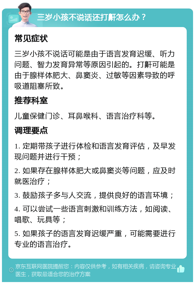 三岁小孩不说话还打鼾怎么办？ 常见症状 三岁小孩不说话可能是由于语言发育迟缓、听力问题、智力发育异常等原因引起的。打鼾可能是由于腺样体肥大、鼻窦炎、过敏等因素导致的呼吸道阻塞所致。 推荐科室 儿童保健门诊、耳鼻喉科、语言治疗科等。 调理要点 1. 定期带孩子进行体检和语言发育评估，及早发现问题并进行干预； 2. 如果存在腺样体肥大或鼻窦炎等问题，应及时就医治疗； 3. 鼓励孩子多与人交流，提供良好的语言环境； 4. 可以尝试一些语言刺激和训练方法，如阅读、唱歌、玩具等； 5. 如果孩子的语言发育迟缓严重，可能需要进行专业的语言治疗。