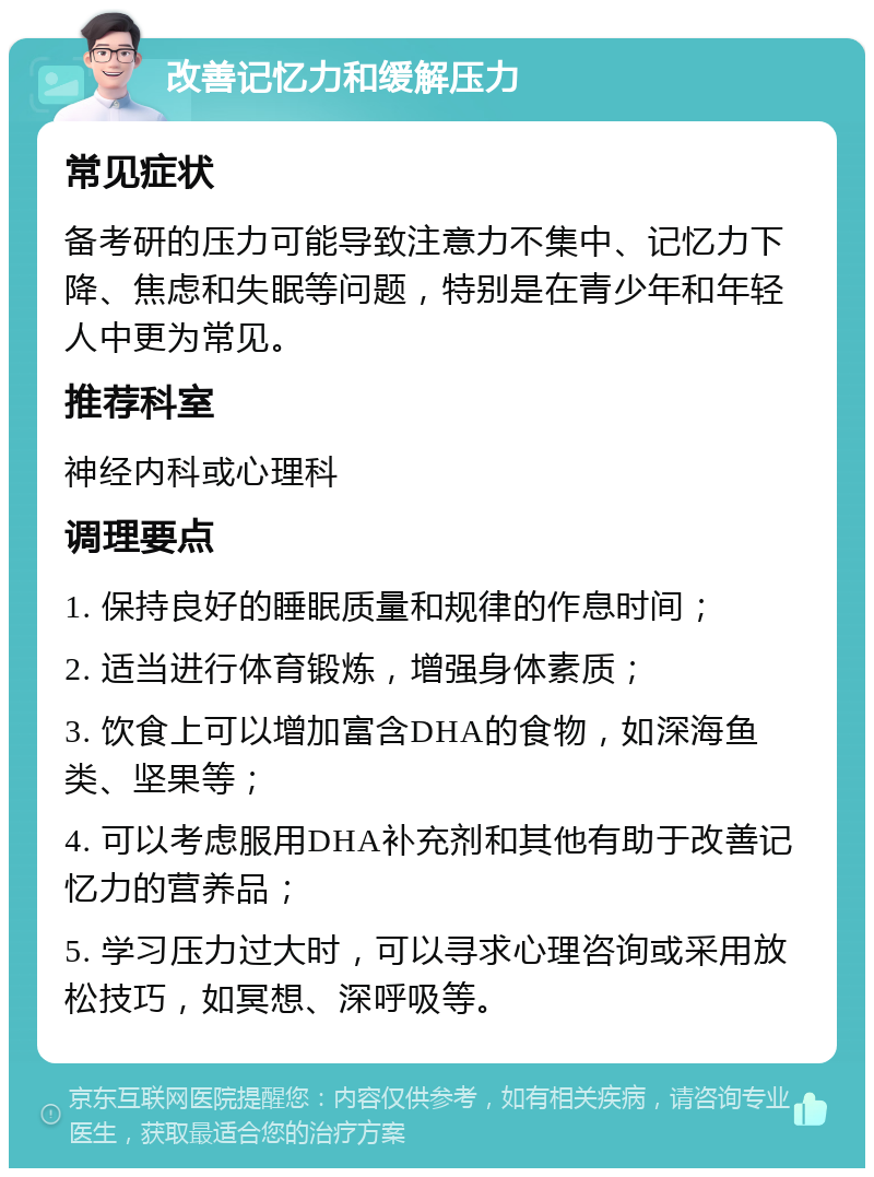 改善记忆力和缓解压力 常见症状 备考研的压力可能导致注意力不集中、记忆力下降、焦虑和失眠等问题，特别是在青少年和年轻人中更为常见。 推荐科室 神经内科或心理科 调理要点 1. 保持良好的睡眠质量和规律的作息时间； 2. 适当进行体育锻炼，增强身体素质； 3. 饮食上可以增加富含DHA的食物，如深海鱼类、坚果等； 4. 可以考虑服用DHA补充剂和其他有助于改善记忆力的营养品； 5. 学习压力过大时，可以寻求心理咨询或采用放松技巧，如冥想、深呼吸等。