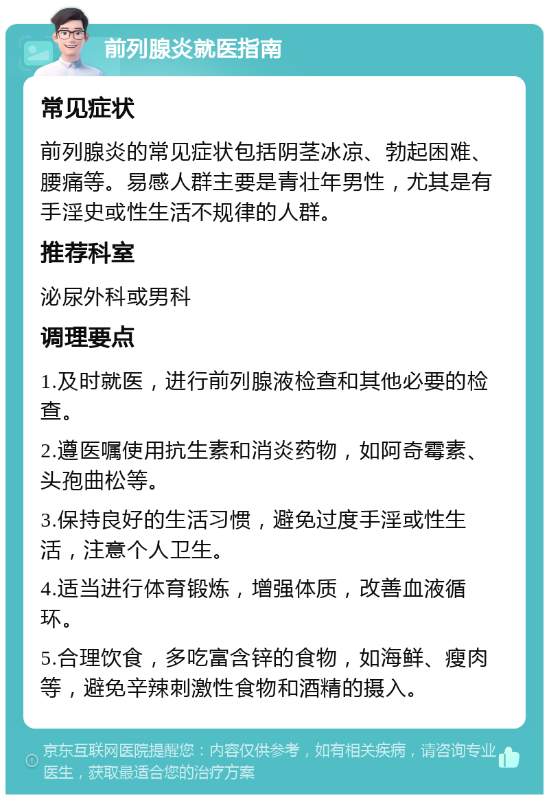 前列腺炎就医指南 常见症状 前列腺炎的常见症状包括阴茎冰凉、勃起困难、腰痛等。易感人群主要是青壮年男性，尤其是有手淫史或性生活不规律的人群。 推荐科室 泌尿外科或男科 调理要点 1.及时就医，进行前列腺液检查和其他必要的检查。 2.遵医嘱使用抗生素和消炎药物，如阿奇霉素、头孢曲松等。 3.保持良好的生活习惯，避免过度手淫或性生活，注意个人卫生。 4.适当进行体育锻炼，增强体质，改善血液循环。 5.合理饮食，多吃富含锌的食物，如海鲜、瘦肉等，避免辛辣刺激性食物和酒精的摄入。