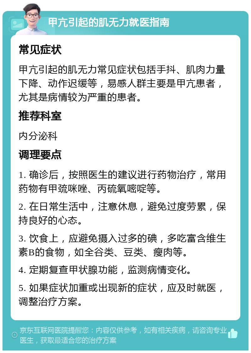 甲亢引起的肌无力就医指南 常见症状 甲亢引起的肌无力常见症状包括手抖、肌肉力量下降、动作迟缓等，易感人群主要是甲亢患者，尤其是病情较为严重的患者。 推荐科室 内分泌科 调理要点 1. 确诊后，按照医生的建议进行药物治疗，常用药物有甲巯咪唑、丙硫氧嘧啶等。 2. 在日常生活中，注意休息，避免过度劳累，保持良好的心态。 3. 饮食上，应避免摄入过多的碘，多吃富含维生素B的食物，如全谷类、豆类、瘦肉等。 4. 定期复查甲状腺功能，监测病情变化。 5. 如果症状加重或出现新的症状，应及时就医，调整治疗方案。