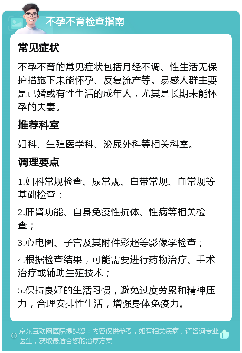 不孕不育检查指南 常见症状 不孕不育的常见症状包括月经不调、性生活无保护措施下未能怀孕、反复流产等。易感人群主要是已婚或有性生活的成年人，尤其是长期未能怀孕的夫妻。 推荐科室 妇科、生殖医学科、泌尿外科等相关科室。 调理要点 1.妇科常规检查、尿常规、白带常规、血常规等基础检查； 2.肝肾功能、自身免疫性抗体、性病等相关检查； 3.心电图、子宫及其附件彩超等影像学检查； 4.根据检查结果，可能需要进行药物治疗、手术治疗或辅助生殖技术； 5.保持良好的生活习惯，避免过度劳累和精神压力，合理安排性生活，增强身体免疫力。