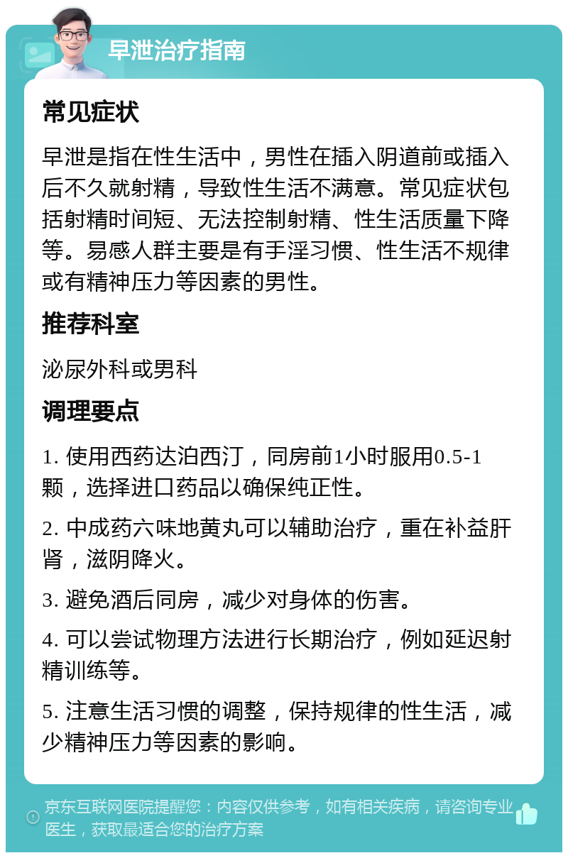 早泄治疗指南 常见症状 早泄是指在性生活中，男性在插入阴道前或插入后不久就射精，导致性生活不满意。常见症状包括射精时间短、无法控制射精、性生活质量下降等。易感人群主要是有手淫习惯、性生活不规律或有精神压力等因素的男性。 推荐科室 泌尿外科或男科 调理要点 1. 使用西药达泊西汀，同房前1小时服用0.5-1颗，选择进口药品以确保纯正性。 2. 中成药六味地黄丸可以辅助治疗，重在补益肝肾，滋阴降火。 3. 避免酒后同房，减少对身体的伤害。 4. 可以尝试物理方法进行长期治疗，例如延迟射精训练等。 5. 注意生活习惯的调整，保持规律的性生活，减少精神压力等因素的影响。