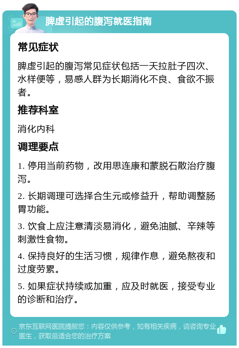 脾虚引起的腹泻就医指南 常见症状 脾虚引起的腹泻常见症状包括一天拉肚子四次、水样便等，易感人群为长期消化不良、食欲不振者。 推荐科室 消化内科 调理要点 1. 停用当前药物，改用思连康和蒙脱石散治疗腹泻。 2. 长期调理可选择合生元或修益升，帮助调整肠胃功能。 3. 饮食上应注意清淡易消化，避免油腻、辛辣等刺激性食物。 4. 保持良好的生活习惯，规律作息，避免熬夜和过度劳累。 5. 如果症状持续或加重，应及时就医，接受专业的诊断和治疗。