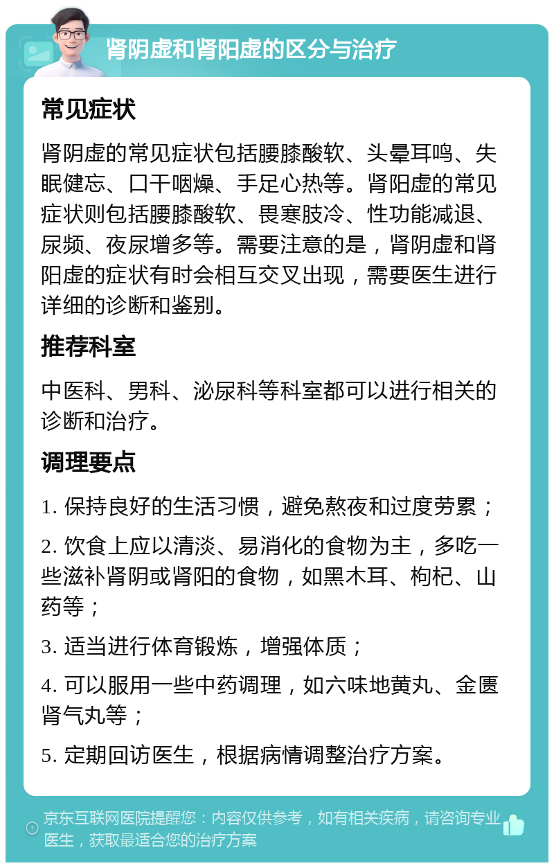 肾阴虚和肾阳虚的区分与治疗 常见症状 肾阴虚的常见症状包括腰膝酸软、头晕耳鸣、失眠健忘、口干咽燥、手足心热等。肾阳虚的常见症状则包括腰膝酸软、畏寒肢冷、性功能减退、尿频、夜尿增多等。需要注意的是，肾阴虚和肾阳虚的症状有时会相互交叉出现，需要医生进行详细的诊断和鉴别。 推荐科室 中医科、男科、泌尿科等科室都可以进行相关的诊断和治疗。 调理要点 1. 保持良好的生活习惯，避免熬夜和过度劳累； 2. 饮食上应以清淡、易消化的食物为主，多吃一些滋补肾阴或肾阳的食物，如黑木耳、枸杞、山药等； 3. 适当进行体育锻炼，增强体质； 4. 可以服用一些中药调理，如六味地黄丸、金匮肾气丸等； 5. 定期回访医生，根据病情调整治疗方案。