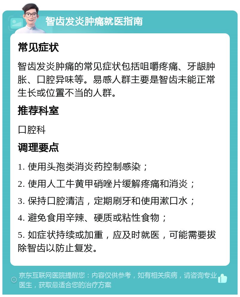 智齿发炎肿痛就医指南 常见症状 智齿发炎肿痛的常见症状包括咀嚼疼痛、牙龈肿胀、口腔异味等。易感人群主要是智齿未能正常生长或位置不当的人群。 推荐科室 口腔科 调理要点 1. 使用头孢类消炎药控制感染； 2. 使用人工牛黄甲硝唑片缓解疼痛和消炎； 3. 保持口腔清洁，定期刷牙和使用漱口水； 4. 避免食用辛辣、硬质或粘性食物； 5. 如症状持续或加重，应及时就医，可能需要拔除智齿以防止复发。