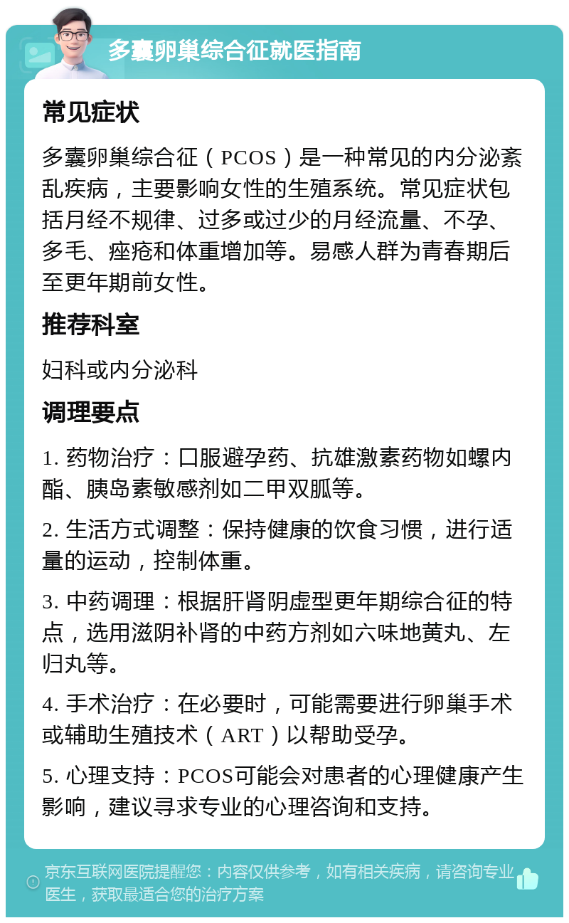 多囊卵巢综合征就医指南 常见症状 多囊卵巢综合征（PCOS）是一种常见的内分泌紊乱疾病，主要影响女性的生殖系统。常见症状包括月经不规律、过多或过少的月经流量、不孕、多毛、痤疮和体重增加等。易感人群为青春期后至更年期前女性。 推荐科室 妇科或内分泌科 调理要点 1. 药物治疗：口服避孕药、抗雄激素药物如螺内酯、胰岛素敏感剂如二甲双胍等。 2. 生活方式调整：保持健康的饮食习惯，进行适量的运动，控制体重。 3. 中药调理：根据肝肾阴虚型更年期综合征的特点，选用滋阴补肾的中药方剂如六味地黄丸、左归丸等。 4. 手术治疗：在必要时，可能需要进行卵巢手术或辅助生殖技术（ART）以帮助受孕。 5. 心理支持：PCOS可能会对患者的心理健康产生影响，建议寻求专业的心理咨询和支持。