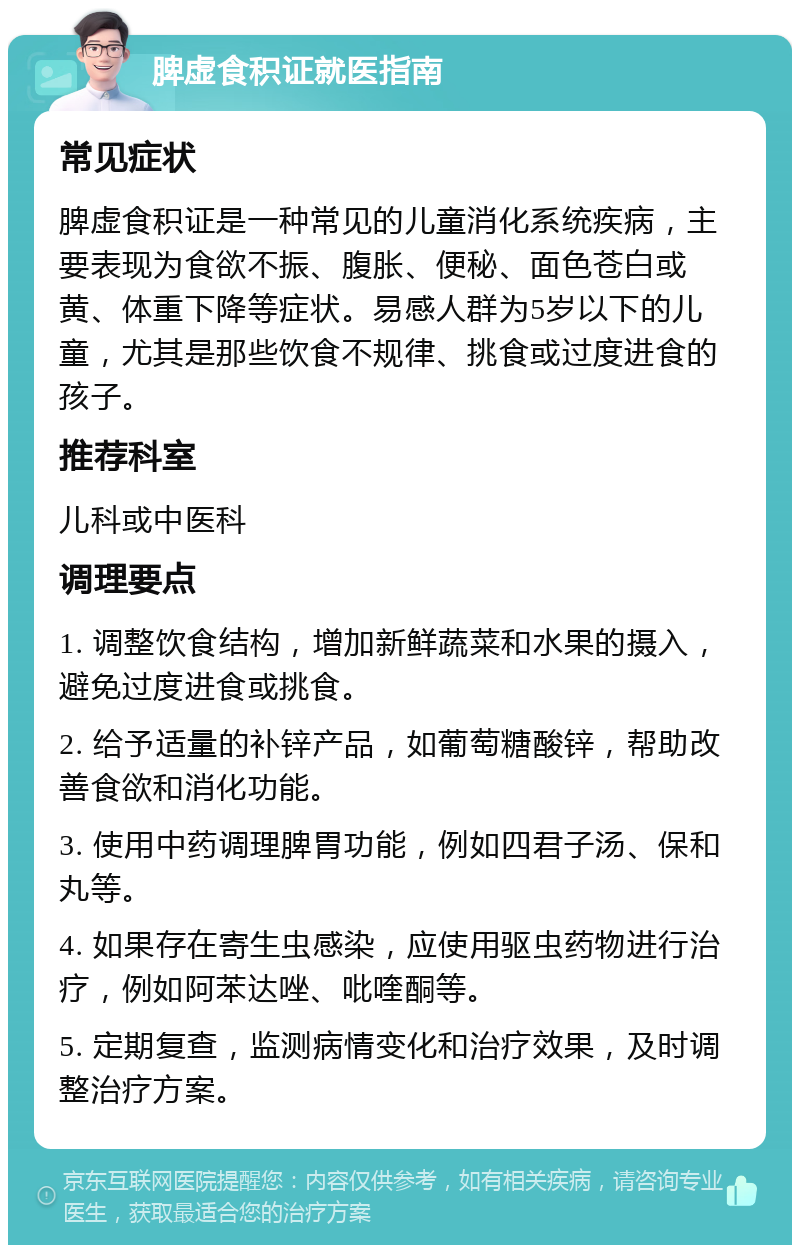 脾虚食积证就医指南 常见症状 脾虚食积证是一种常见的儿童消化系统疾病，主要表现为食欲不振、腹胀、便秘、面色苍白或黄、体重下降等症状。易感人群为5岁以下的儿童，尤其是那些饮食不规律、挑食或过度进食的孩子。 推荐科室 儿科或中医科 调理要点 1. 调整饮食结构，增加新鲜蔬菜和水果的摄入，避免过度进食或挑食。 2. 给予适量的补锌产品，如葡萄糖酸锌，帮助改善食欲和消化功能。 3. 使用中药调理脾胃功能，例如四君子汤、保和丸等。 4. 如果存在寄生虫感染，应使用驱虫药物进行治疗，例如阿苯达唑、吡喹酮等。 5. 定期复查，监测病情变化和治疗效果，及时调整治疗方案。