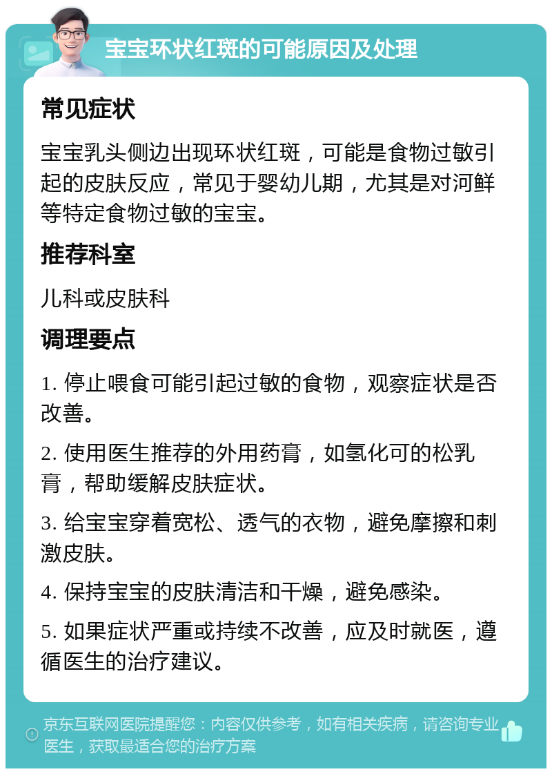 宝宝环状红斑的可能原因及处理 常见症状 宝宝乳头侧边出现环状红斑，可能是食物过敏引起的皮肤反应，常见于婴幼儿期，尤其是对河鲜等特定食物过敏的宝宝。 推荐科室 儿科或皮肤科 调理要点 1. 停止喂食可能引起过敏的食物，观察症状是否改善。 2. 使用医生推荐的外用药膏，如氢化可的松乳膏，帮助缓解皮肤症状。 3. 给宝宝穿着宽松、透气的衣物，避免摩擦和刺激皮肤。 4. 保持宝宝的皮肤清洁和干燥，避免感染。 5. 如果症状严重或持续不改善，应及时就医，遵循医生的治疗建议。