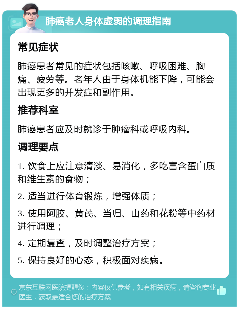 肺癌老人身体虚弱的调理指南 常见症状 肺癌患者常见的症状包括咳嗽、呼吸困难、胸痛、疲劳等。老年人由于身体机能下降，可能会出现更多的并发症和副作用。 推荐科室 肺癌患者应及时就诊于肿瘤科或呼吸内科。 调理要点 1. 饮食上应注意清淡、易消化，多吃富含蛋白质和维生素的食物； 2. 适当进行体育锻炼，增强体质； 3. 使用阿胶、黄芪、当归、山药和花粉等中药材进行调理； 4. 定期复查，及时调整治疗方案； 5. 保持良好的心态，积极面对疾病。