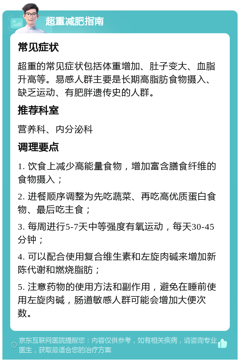 超重减肥指南 常见症状 超重的常见症状包括体重增加、肚子变大、血脂升高等。易感人群主要是长期高脂肪食物摄入、缺乏运动、有肥胖遗传史的人群。 推荐科室 营养科、内分泌科 调理要点 1. 饮食上减少高能量食物，增加富含膳食纤维的食物摄入； 2. 进餐顺序调整为先吃蔬菜、再吃高优质蛋白食物、最后吃主食； 3. 每周进行5-7天中等强度有氧运动，每天30-45分钟； 4. 可以配合使用复合维生素和左旋肉碱来增加新陈代谢和燃烧脂肪； 5. 注意药物的使用方法和副作用，避免在睡前使用左旋肉碱，肠道敏感人群可能会增加大便次数。